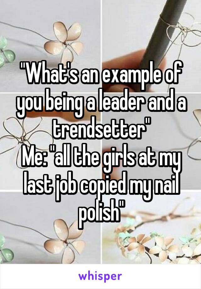 "What's an example of you being a leader and a trendsetter"
Me: "all the girls at my last job copied my nail polish"