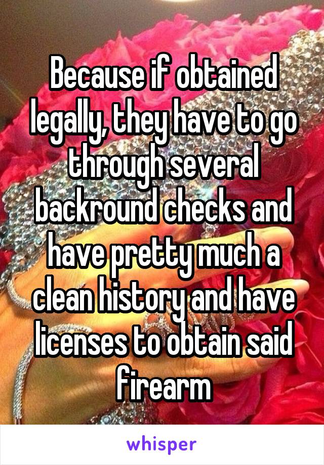 Because if obtained legally, they have to go through several backround checks and have pretty much a clean history and have licenses to obtain said firearm