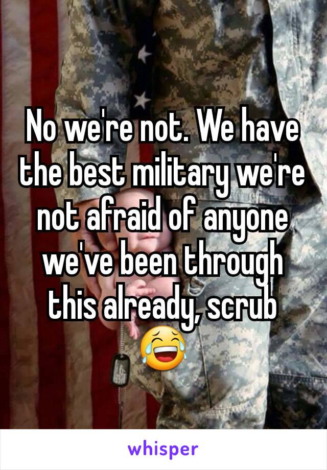 No we're not. We have the best military we're not afraid of anyone we've been through this already, scrub 😂