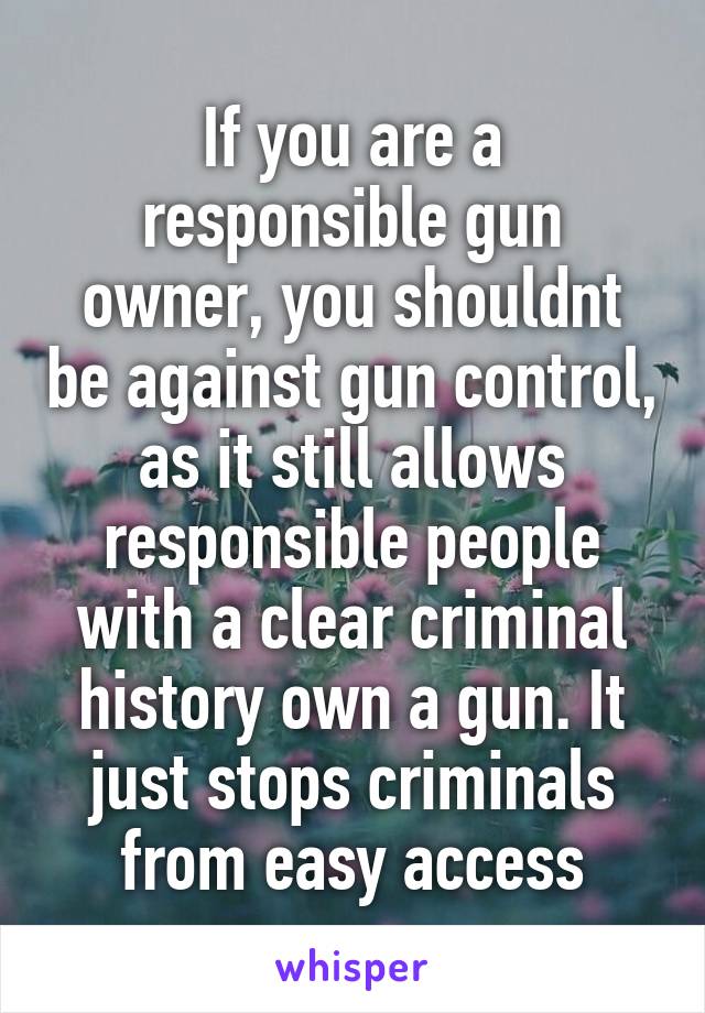 If you are a responsible gun owner, you shouldnt be against gun control, as it still allows responsible people with a clear criminal history own a gun. It just stops criminals from easy access