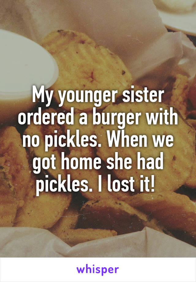 My younger sister ordered a burger with no pickles. When we got home she had pickles. I lost it! 