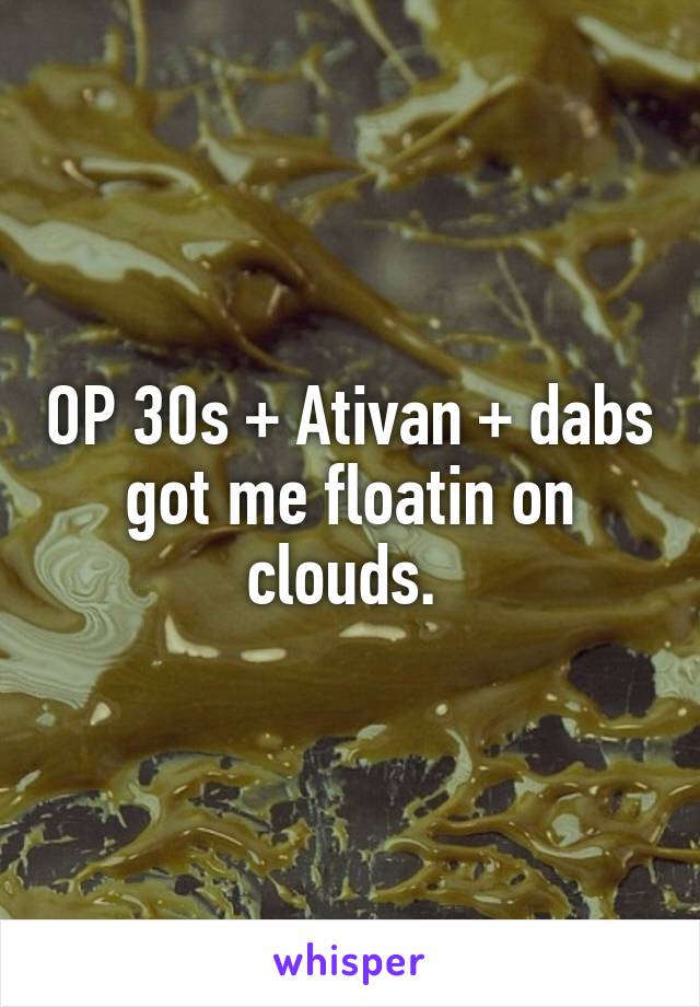 OP 30s + Ativan + dabs got me floatin on clouds. 