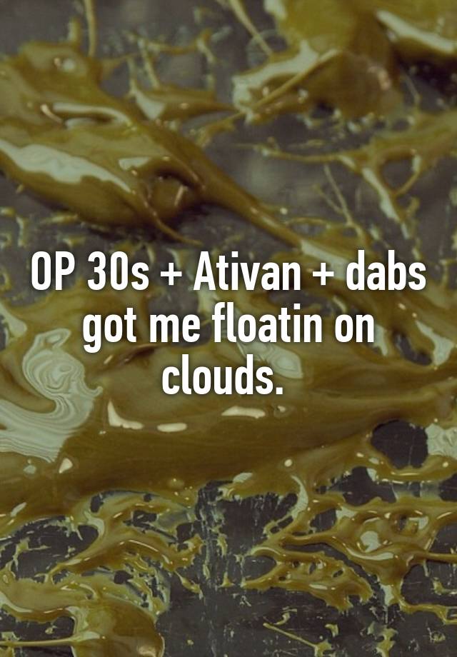 OP 30s + Ativan + dabs got me floatin on clouds. 