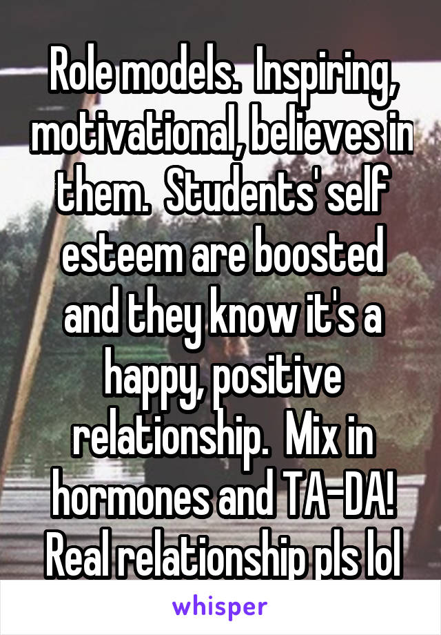 Role models.  Inspiring, motivational, believes in them.  Students' self esteem are boosted and they know it's a happy, positive relationship.  Mix in hormones and TA-DA! Real relationship pls lol