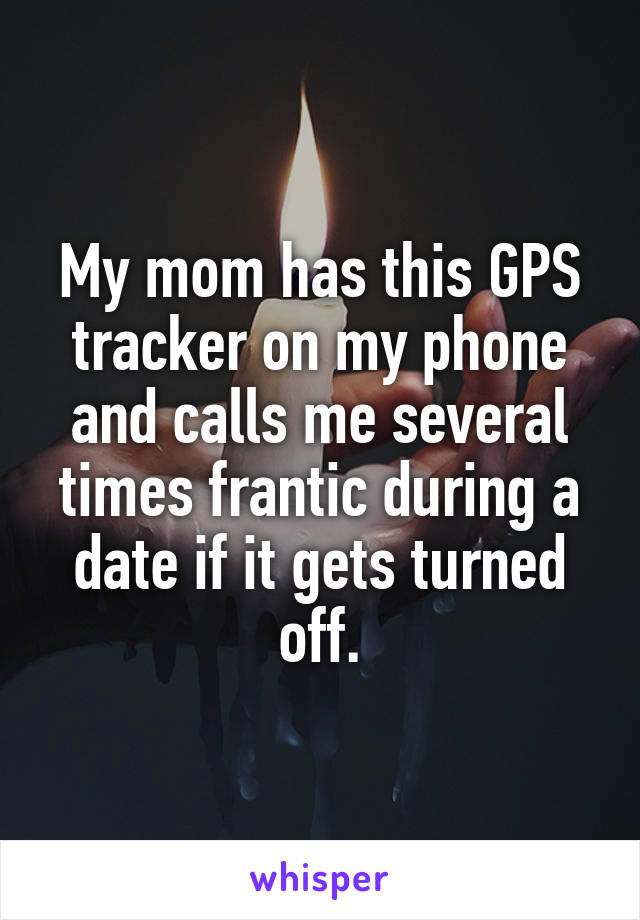 My mom has this GPS tracker on my phone and calls me several times frantic during a date if it gets turned off.