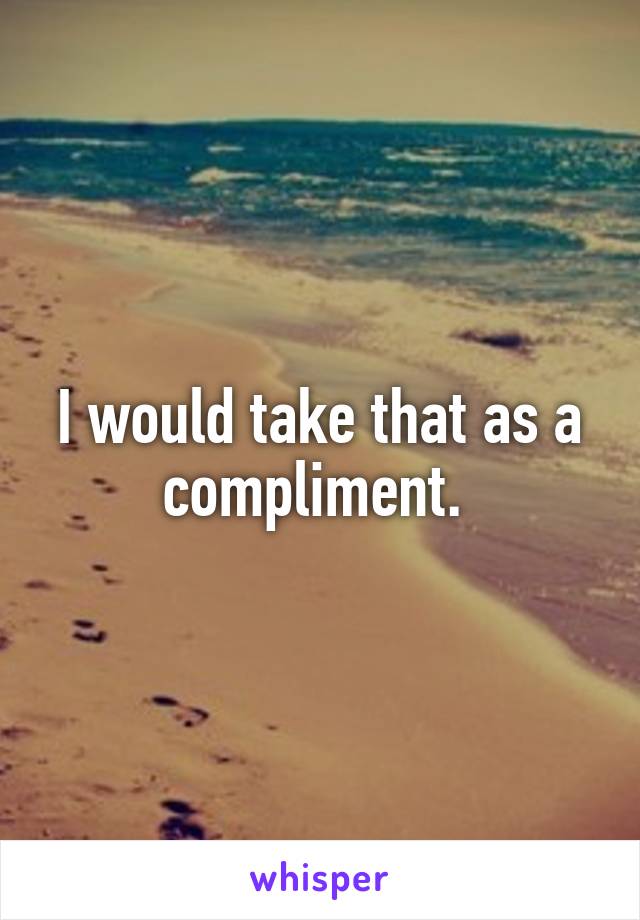I would take that as a compliment. 