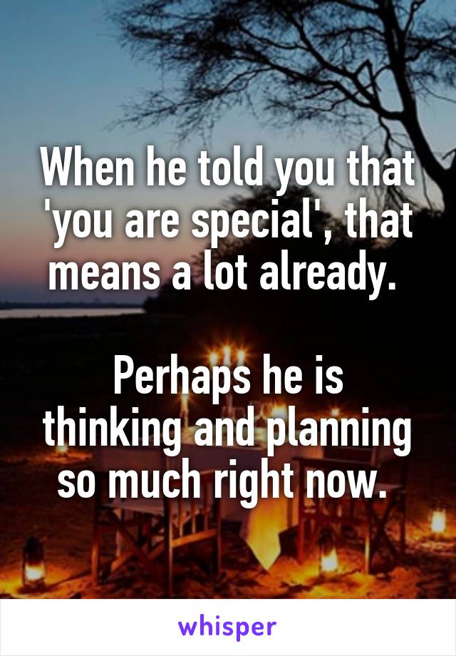 When he told you that 'you are special', that means a lot already. 

Perhaps he is thinking and planning so much right now. 
