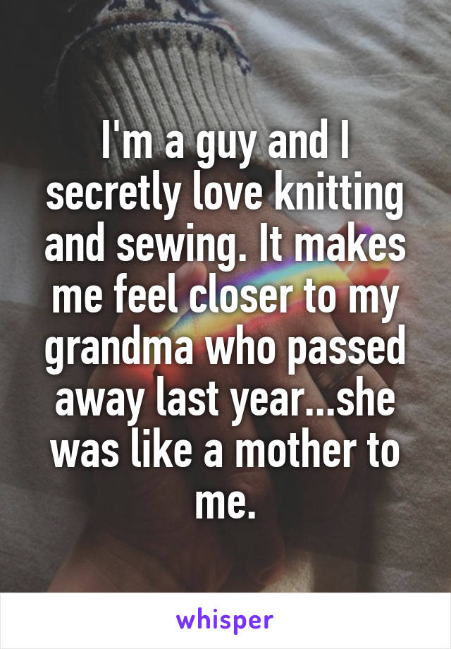 I'm a guy and I secretly love knitting and sewing. It makes me feel closer to my grandma who passed away last year...she was like a mother to me.