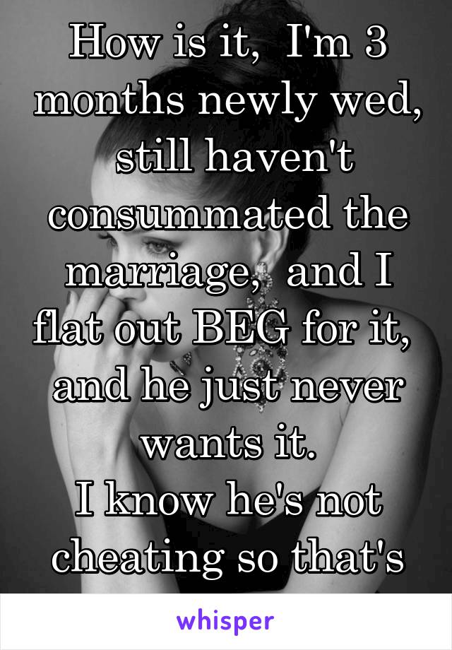 How is it,  I'm 3 months newly wed,  still haven't consummated the marriage,  and I flat out BEG for it,  and he just never wants it.
I know he's not cheating so that's not it