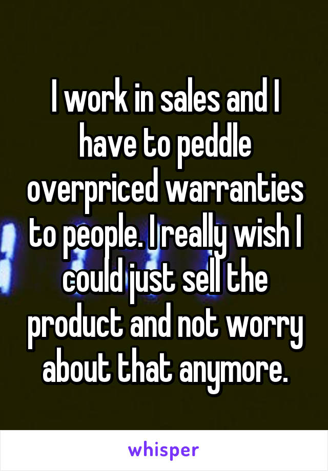 I work in sales and I have to peddle overpriced warranties to people. I really wish I could just sell the product and not worry about that anymore.