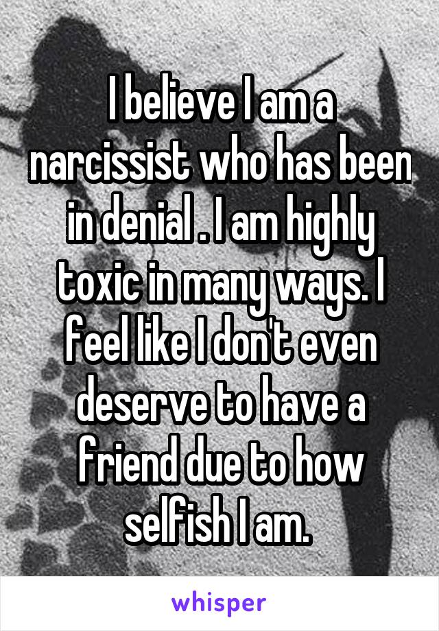 I believe I am a narcissist who has been in denial . I am highly toxic in many ways. I feel like I don't even deserve to have a friend due to how selfish I am. 