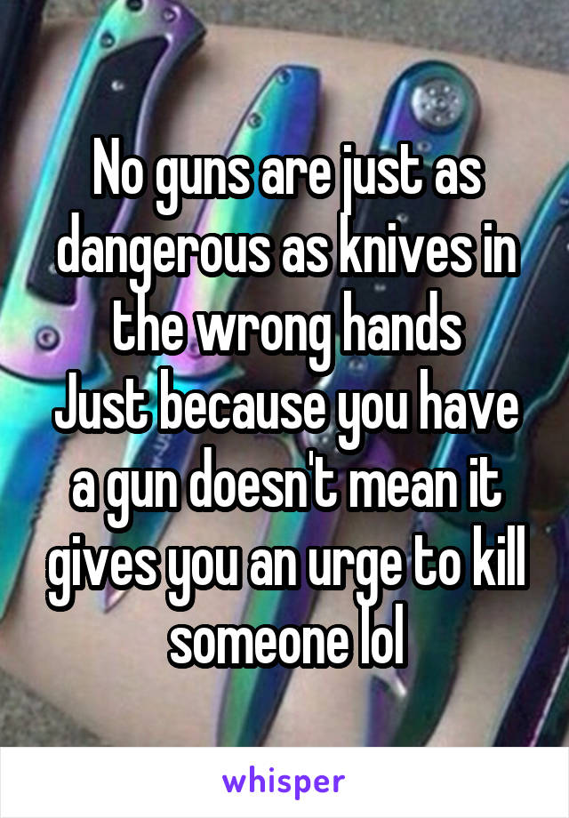 No guns are just as dangerous as knives in the wrong hands
Just because you have a gun doesn't mean it gives you an urge to kill someone lol