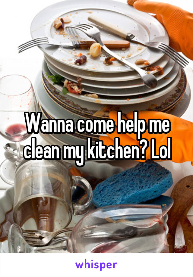 Wanna come help me clean my kitchen? Lol