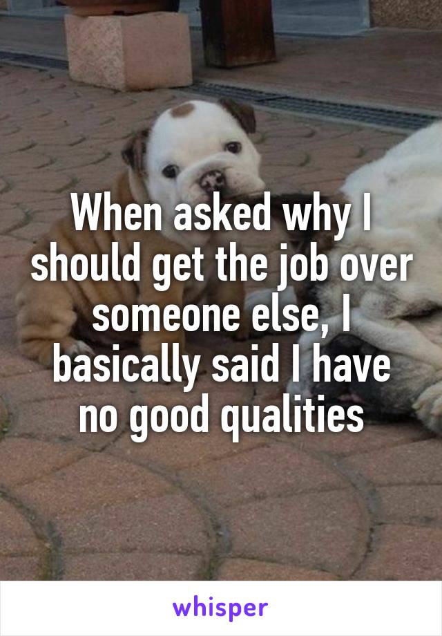 When asked why I should get the job over someone else, I basically said I have no good qualities