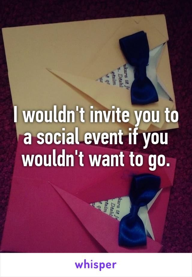 I wouldn't invite you to a social event if you wouldn't want to go.