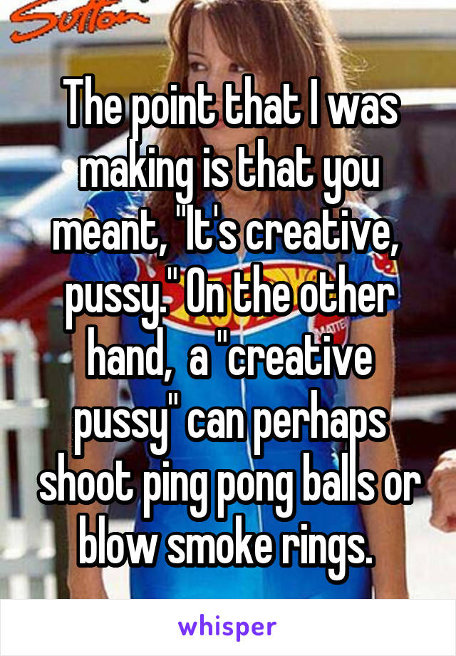 The point that I was making is that you meant, "It's creative,  pussy." On the other hand,  a "creative pussy" can perhaps shoot ping pong balls or blow smoke rings. 