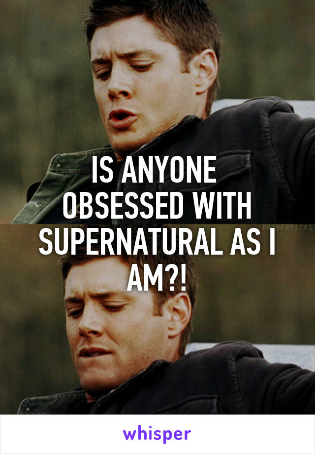 IS ANYONE 
OBSESSED WITH SUPERNATURAL AS I AM?!