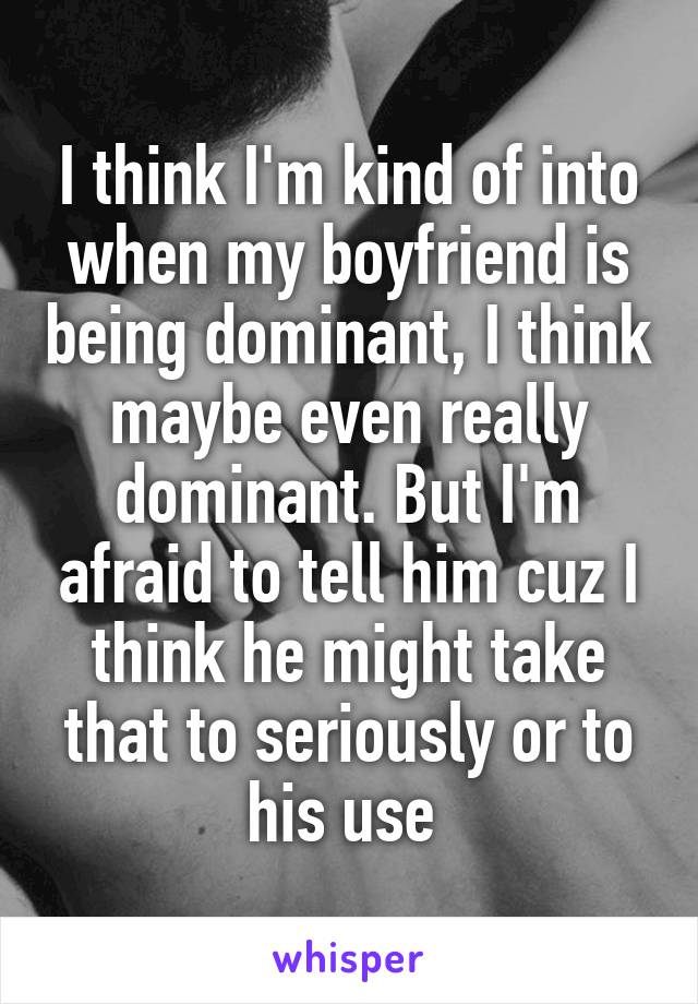 I think I'm kind of into when my boyfriend is being dominant, I think maybe even really dominant. But I'm afraid to tell him cuz I think he might take that to seriously or to his use 