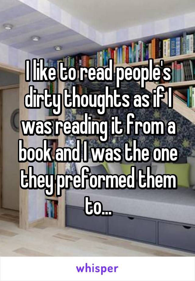 I like to read people's dirty thoughts as if I was reading it from a book and I was the one they preformed them to...