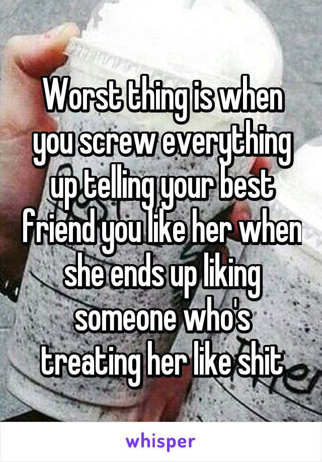 Worst thing is when you screw everything up telling your best friend you like her when she ends up liking someone who's treating her like shit