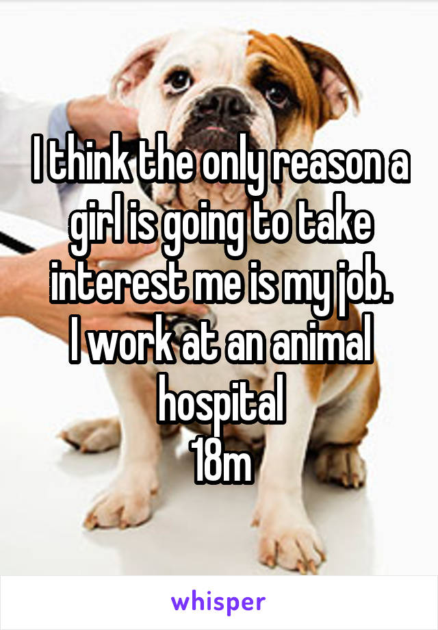 I think the only reason a girl is going to take interest me is my job.
I work at an animal hospital
18m