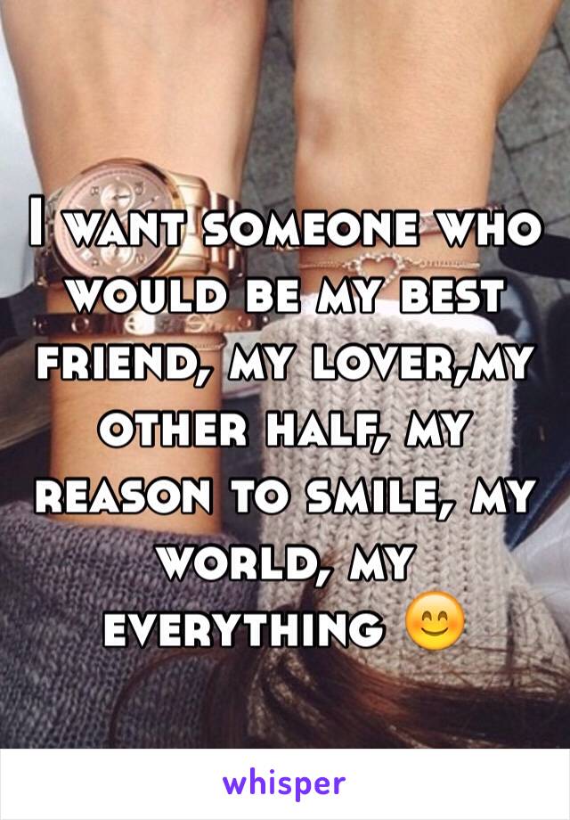 I want someone who would be my best friend, my lover,my other half, my reason to smile, my world, my everything 😊