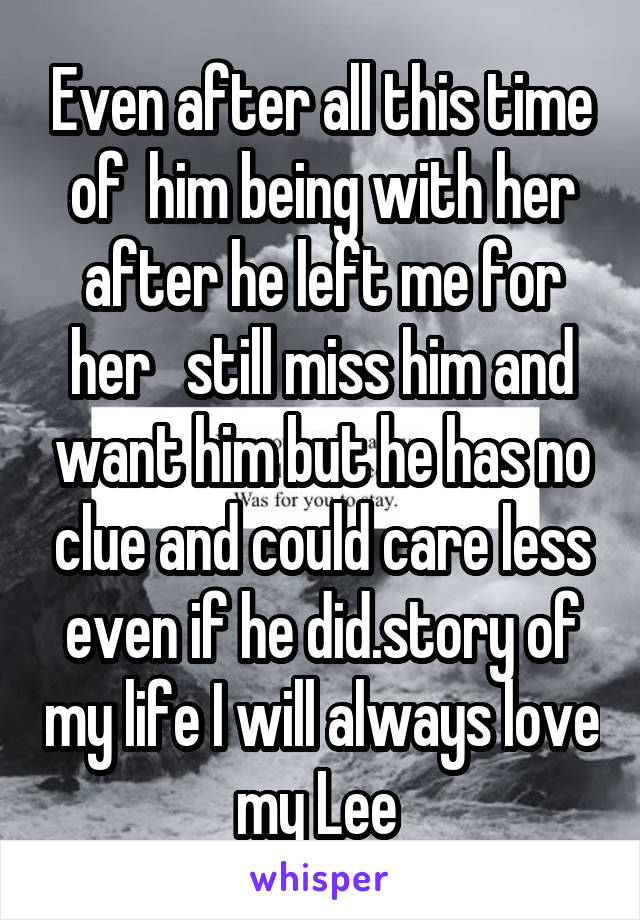 Even after all this time of  him being with her after he left me for her   still miss him and want him but he has no clue and could care less even if he did.story of my life I will always love my Lee 