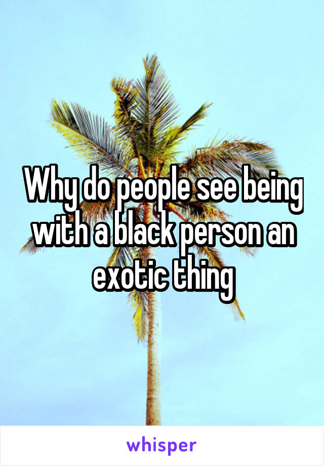Why do people see being with a black person an exotic thing