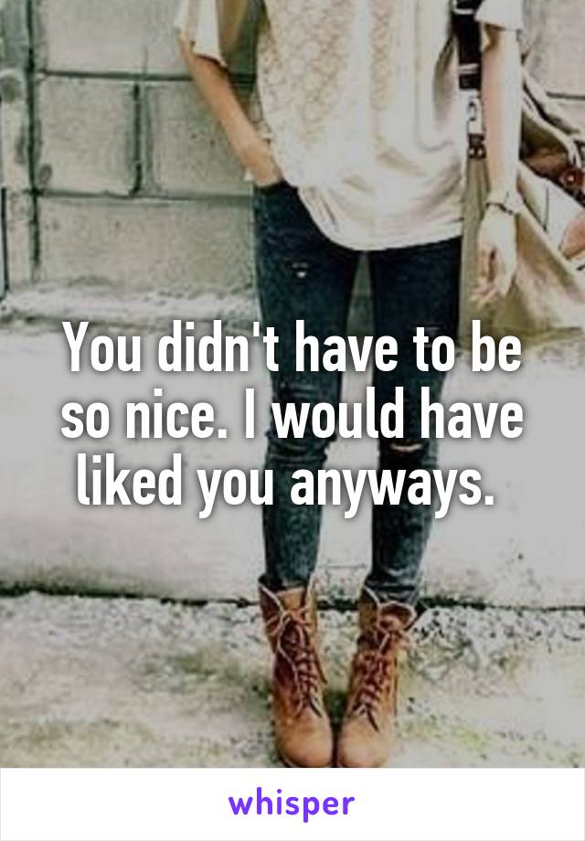 You didn't have to be so nice. I would have liked you anyways. 