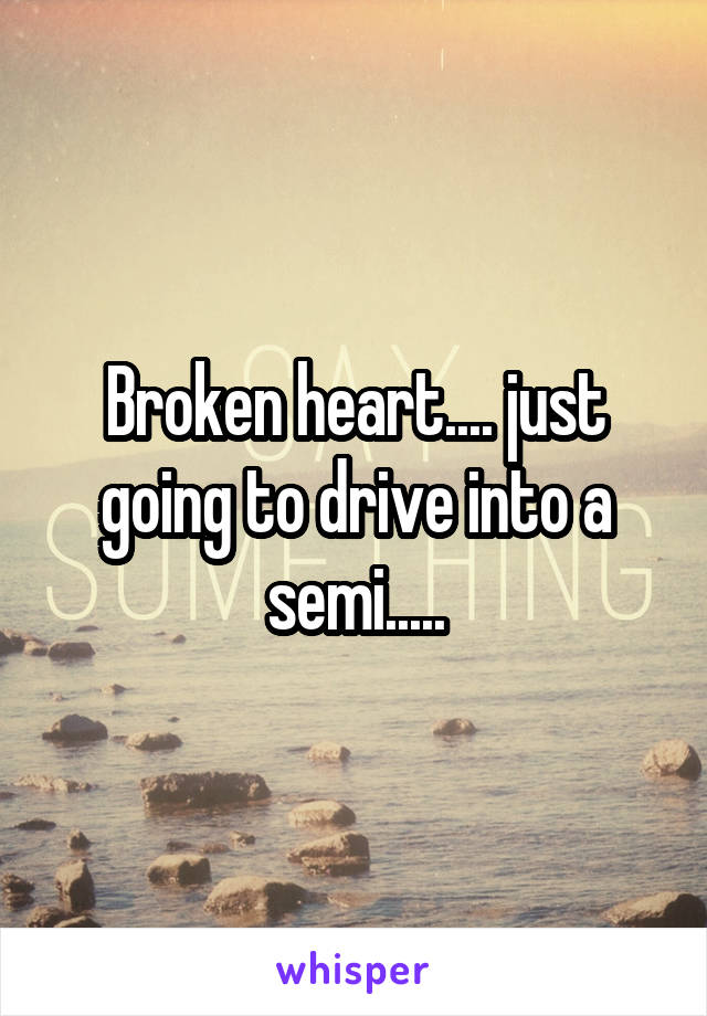 Broken heart.... just going to drive into a semi.....
