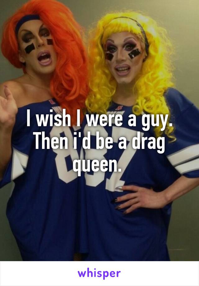 I wish I were a guy. Then i'd be a drag queen. 