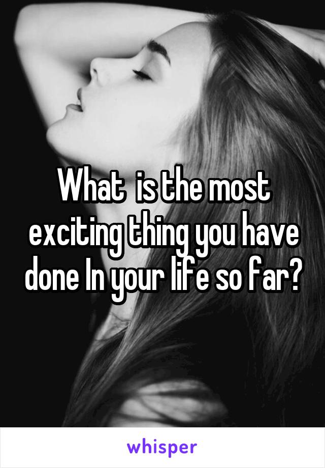 What  is the most exciting thing you have done In your life so far?