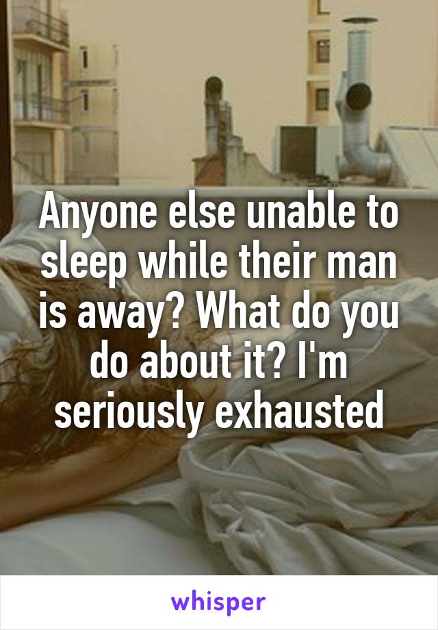 Anyone else unable to sleep while their man is away? What do you do about it? I'm seriously exhausted