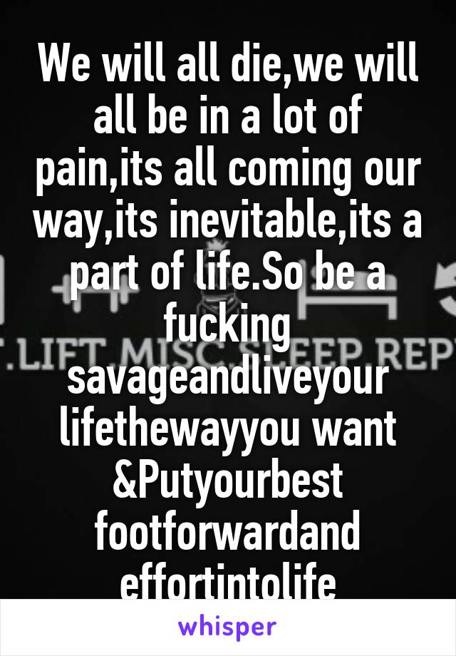 We will all die,we will all be in a lot of pain,its all coming our way,its inevitable,its a part of life.So be a fucking savageandliveyour lifethewayyou want &Putyourbest footforwardand effortintolife
