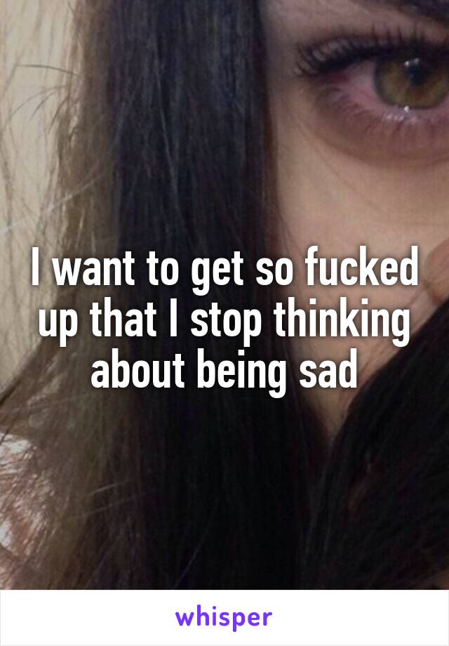 I want to get so fucked up that I stop thinking about being sad