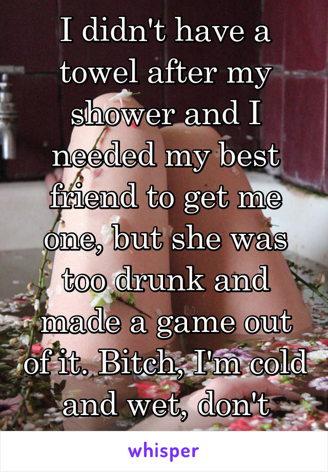 I didn't have a towel after my shower and I needed my best friend to get me one, but she was too drunk and made a game out of it. Bitch, I'm cold and wet, don't play!!!