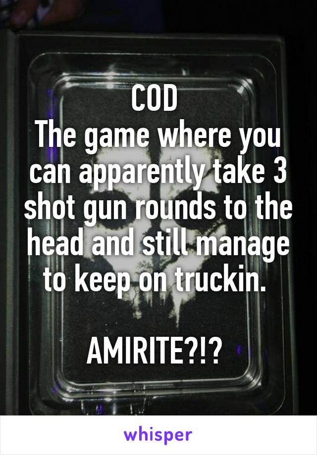 COD 
The game where you can apparently take 3 shot gun rounds to the head and still manage to keep on truckin. 

AMIRITE?!? 