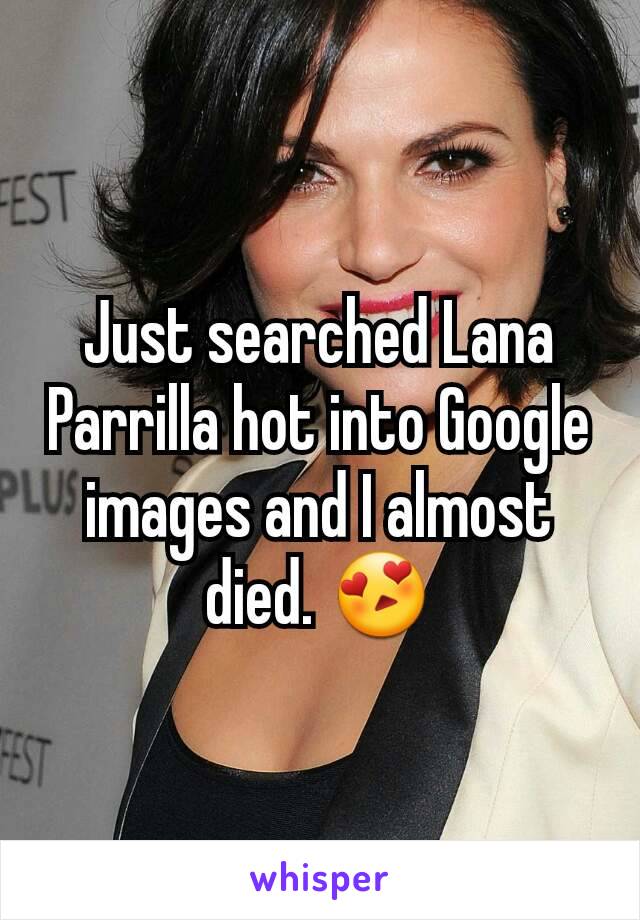 Just searched Lana Parrilla hot into Google images and I almost died. 😍