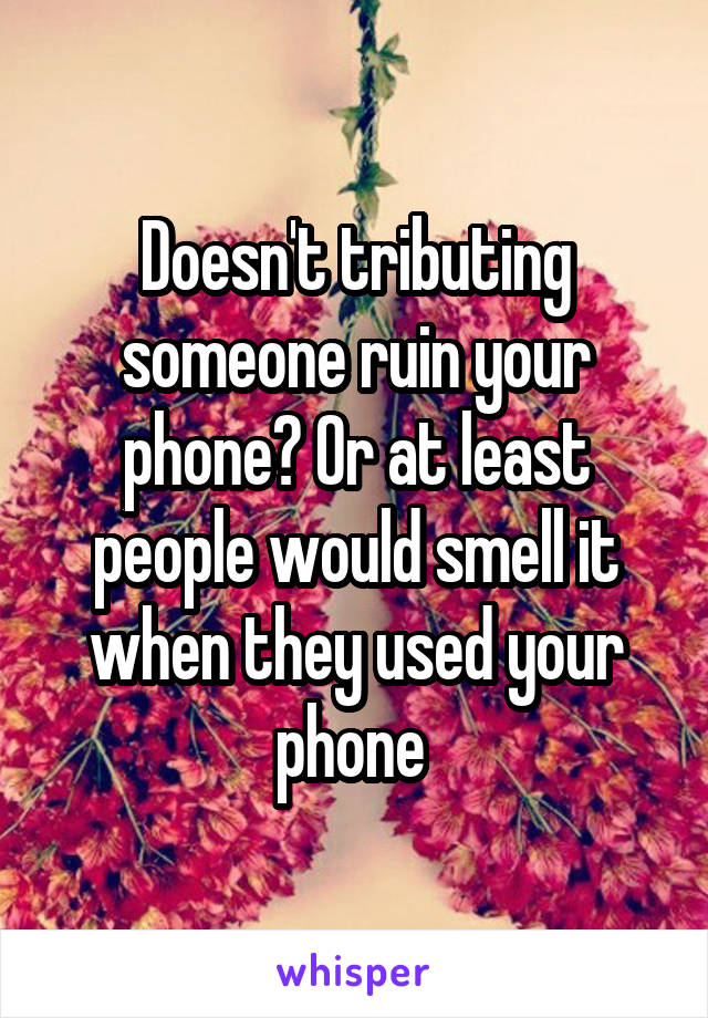 Doesn't tributing someone ruin your phone? Or at least people would smell it when they used your phone 