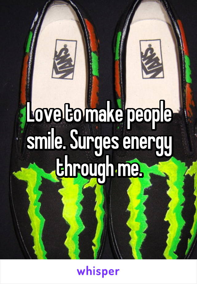 Love to make people smile. Surges energy through me.