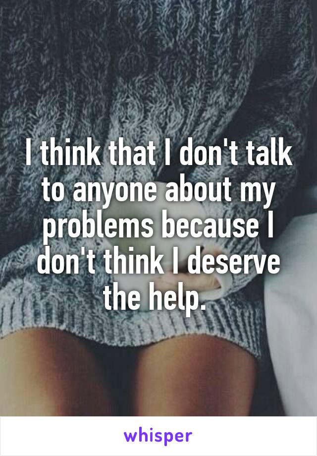 I think that I don't talk to anyone about my problems because I don't think I deserve the help. 