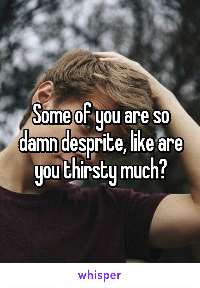 Some of you are so damn desprite, like are you thirsty much?