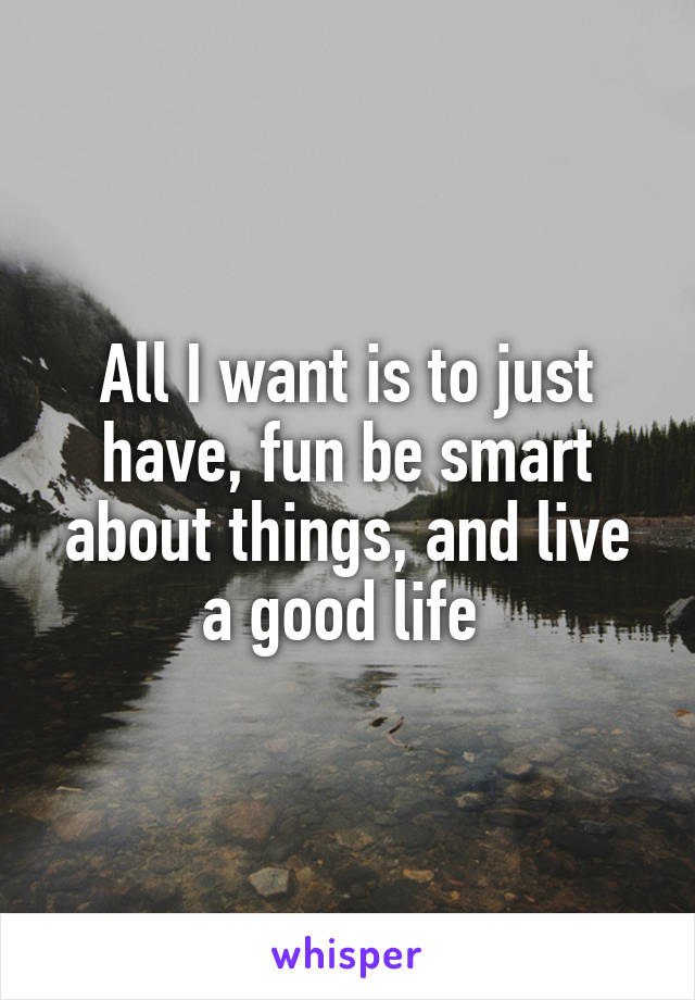 All I want is to just have, fun be smart about things, and live a good life 