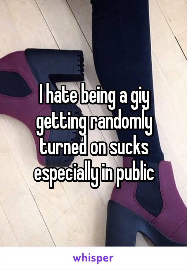 I hate being a giy getting randomly turned on sucks especially in public