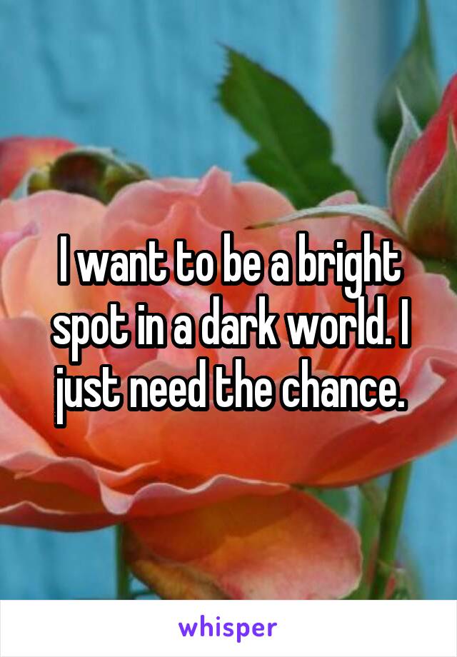 I want to be a bright spot in a dark world. I just need the chance.
