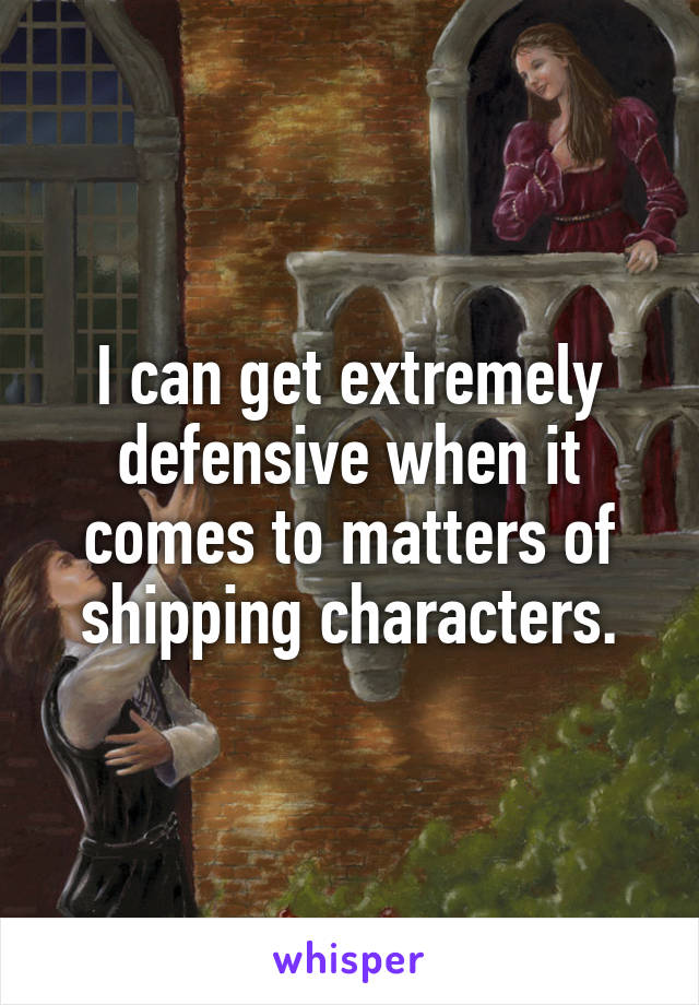 I can get extremely defensive when it comes to matters of shipping characters.