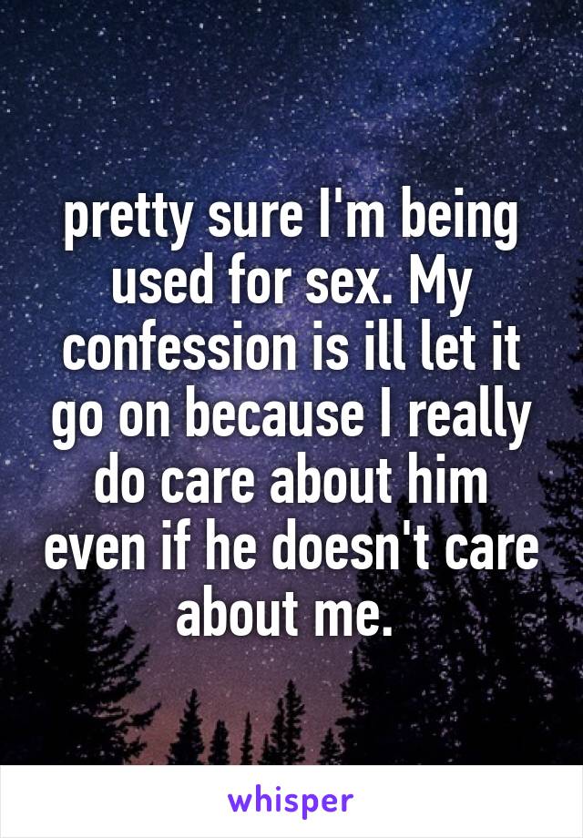 pretty sure I'm being used for sex. My confession is ill let it go on because I really do care about him even if he doesn't care about me. 