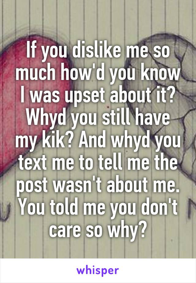 If you dislike me so much how'd you know I was upset about it? Whyd you still have my kik? And whyd you text me to tell me the post wasn't about me. You told me you don't care so why?