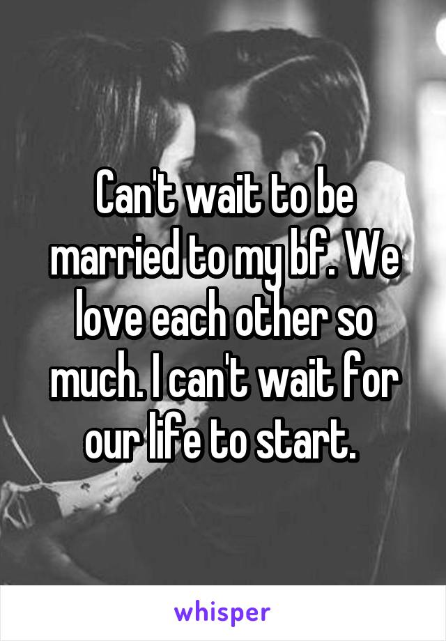 Can't wait to be married to my bf. We love each other so much. I can't wait for our life to start. 