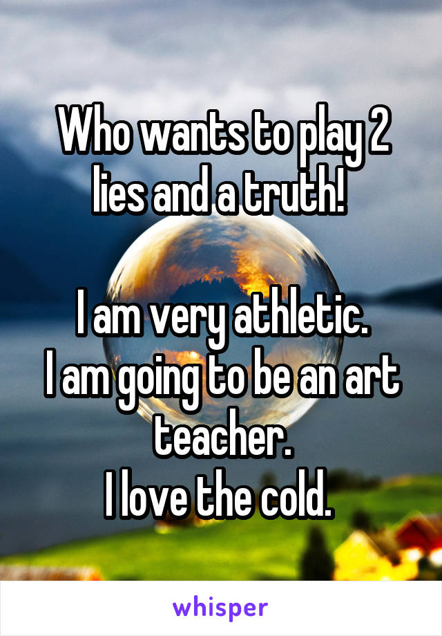 Who wants to play 2 lies and a truth! 

I am very athletic.
I am going to be an art teacher.
I love the cold. 